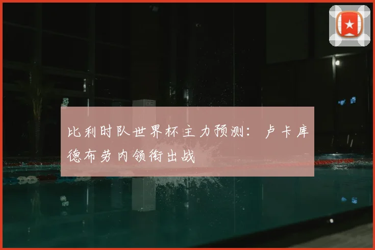 比利时队世界杯主力预测:卢卡库德布劳内领衔出战