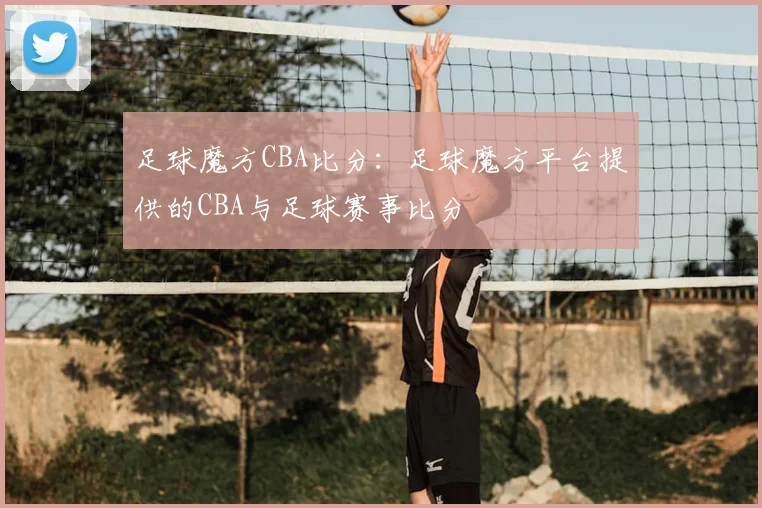 足球魔方CBA比分：足球魔方平台提供的CBA与足球赛事比分
