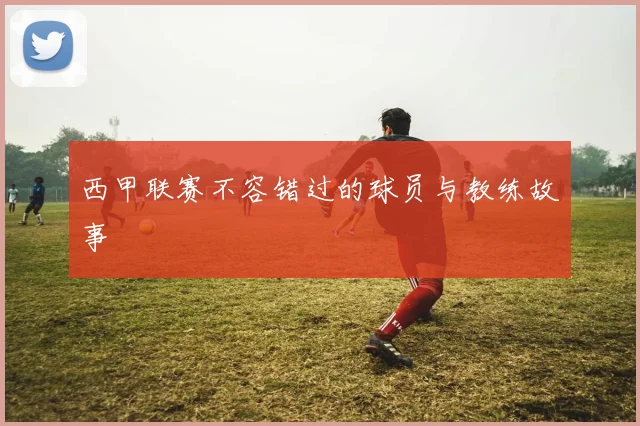 西甲联赛不容错过的球员与教练故事